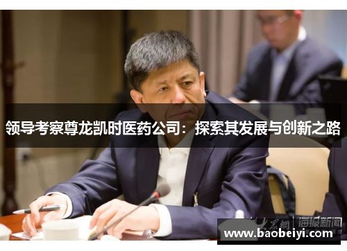 领导考察尊龙凯时医药公司：探索其发展与创新之路