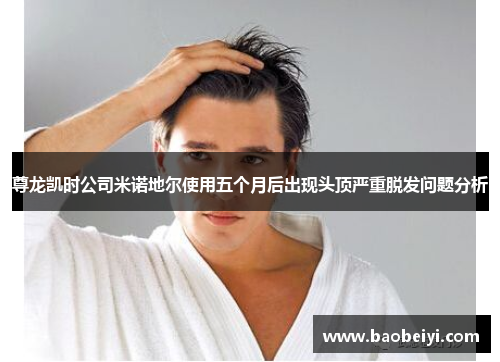 尊龙凯时公司米诺地尔使用五个月后出现头顶严重脱发问题分析