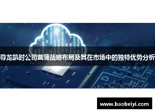 尊龙凯时公司菖蒲战略布局及其在市场中的独特优势分析
